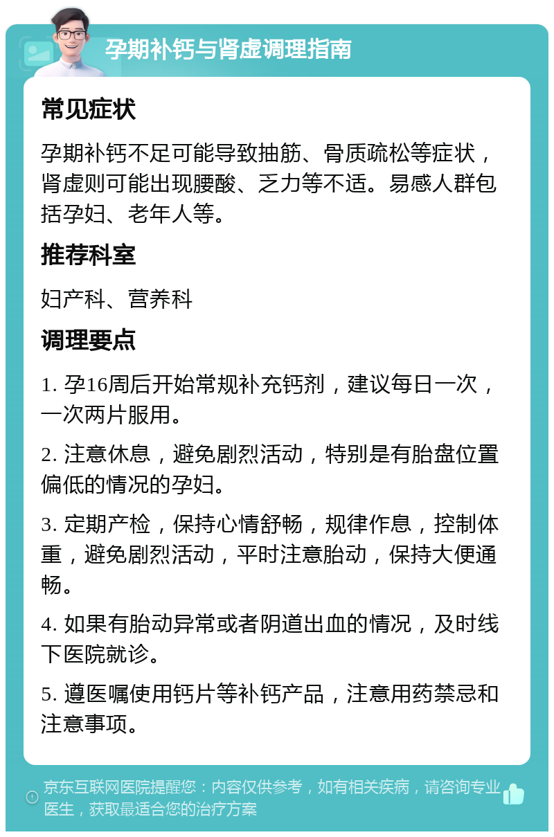 孕期补钙与肾虚调理指南 常见症状 孕期补钙不足可能导致抽筋、骨质疏松等症状，肾虚则可能出现腰酸、乏力等不适。易感人群包括孕妇、老年人等。 推荐科室 妇产科、营养科 调理要点 1. 孕16周后开始常规补充钙剂，建议每日一次，一次两片服用。 2. 注意休息，避免剧烈活动，特别是有胎盘位置偏低的情况的孕妇。 3. 定期产检，保持心情舒畅，规律作息，控制体重，避免剧烈活动，平时注意胎动，保持大便通畅。 4. 如果有胎动异常或者阴道出血的情况，及时线下医院就诊。 5. 遵医嘱使用钙片等补钙产品，注意用药禁忌和注意事项。