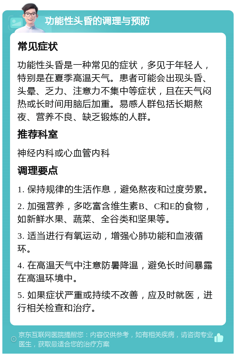 功能性头昏的调理与预防 常见症状 功能性头昏是一种常见的症状，多见于年轻人，特别是在夏季高温天气。患者可能会出现头昏、头晕、乏力、注意力不集中等症状，且在天气闷热或长时间用脑后加重。易感人群包括长期熬夜、营养不良、缺乏锻炼的人群。 推荐科室 神经内科或心血管内科 调理要点 1. 保持规律的生活作息，避免熬夜和过度劳累。 2. 加强营养，多吃富含维生素B、C和E的食物，如新鲜水果、蔬菜、全谷类和坚果等。 3. 适当进行有氧运动，增强心肺功能和血液循环。 4. 在高温天气中注意防暑降温，避免长时间暴露在高温环境中。 5. 如果症状严重或持续不改善，应及时就医，进行相关检查和治疗。