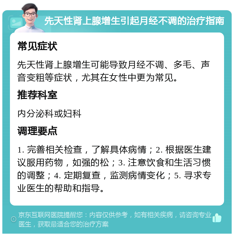 先天性肾上腺增生引起月经不调的治疗指南 常见症状 先天性肾上腺增生可能导致月经不调、多毛、声音变粗等症状，尤其在女性中更为常见。 推荐科室 内分泌科或妇科 调理要点 1. 完善相关检查，了解具体病情；2. 根据医生建议服用药物，如强的松；3. 注意饮食和生活习惯的调整；4. 定期复查，监测病情变化；5. 寻求专业医生的帮助和指导。