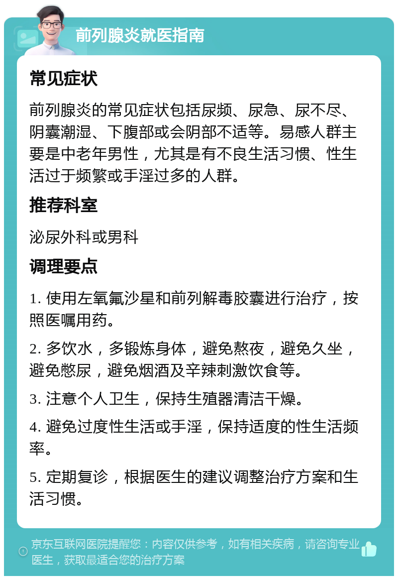 前列腺炎就医指南 常见症状 前列腺炎的常见症状包括尿频、尿急、尿不尽、阴囊潮湿、下腹部或会阴部不适等。易感人群主要是中老年男性，尤其是有不良生活习惯、性生活过于频繁或手淫过多的人群。 推荐科室 泌尿外科或男科 调理要点 1. 使用左氧氟沙星和前列解毒胶囊进行治疗，按照医嘱用药。 2. 多饮水，多锻炼身体，避免熬夜，避免久坐，避免憋尿，避免烟酒及辛辣刺激饮食等。 3. 注意个人卫生，保持生殖器清洁干燥。 4. 避免过度性生活或手淫，保持适度的性生活频率。 5. 定期复诊，根据医生的建议调整治疗方案和生活习惯。