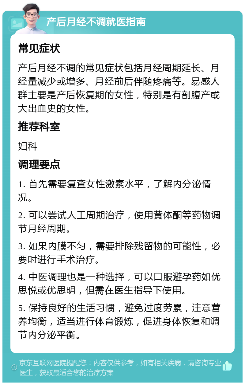 产后月经不调就医指南 常见症状 产后月经不调的常见症状包括月经周期延长、月经量减少或增多、月经前后伴随疼痛等。易感人群主要是产后恢复期的女性，特别是有剖腹产或大出血史的女性。 推荐科室 妇科 调理要点 1. 首先需要复查女性激素水平，了解内分泌情况。 2. 可以尝试人工周期治疗，使用黄体酮等药物调节月经周期。 3. 如果内膜不匀，需要排除残留物的可能性，必要时进行手术治疗。 4. 中医调理也是一种选择，可以口服避孕药如优思悦或优思明，但需在医生指导下使用。 5. 保持良好的生活习惯，避免过度劳累，注意营养均衡，适当进行体育锻炼，促进身体恢复和调节内分泌平衡。