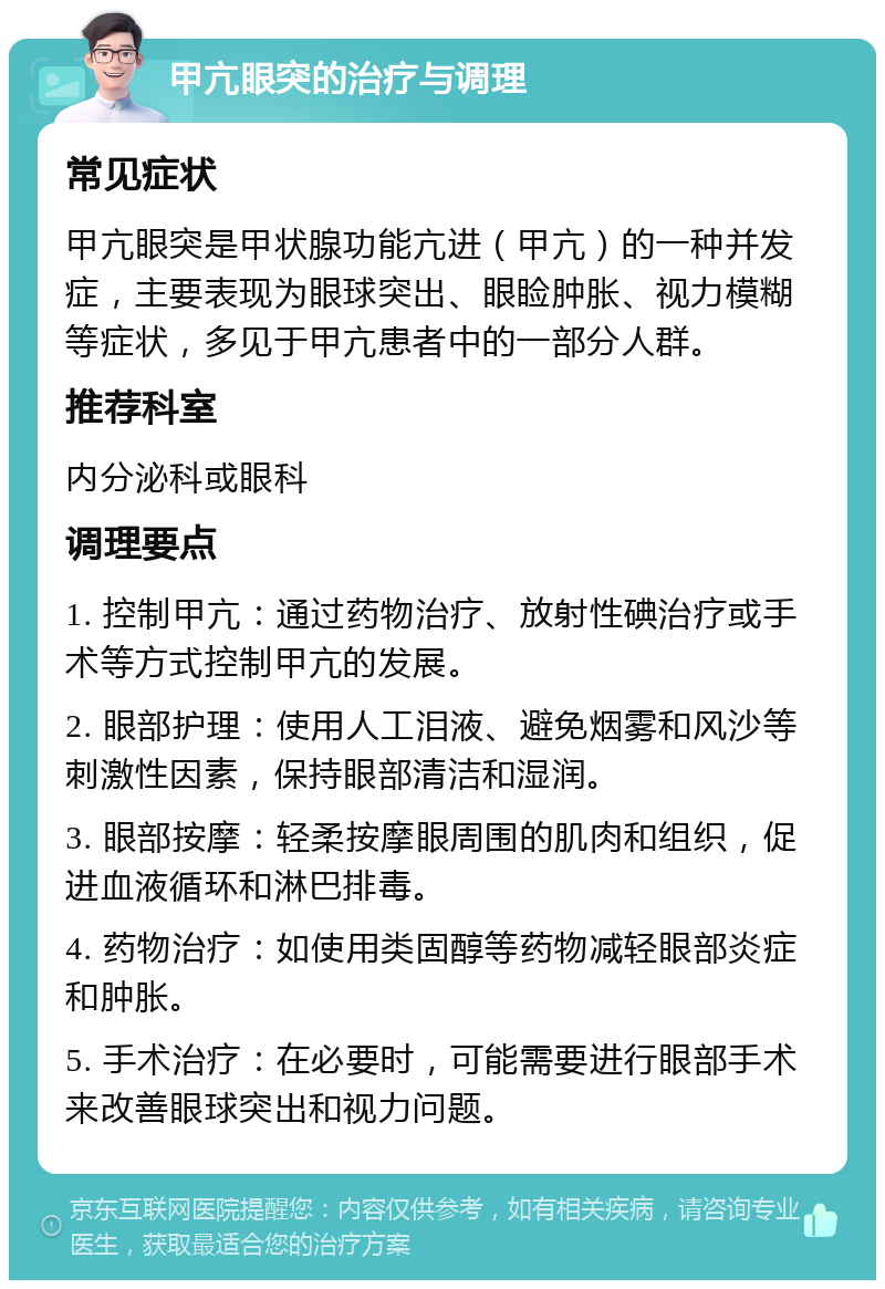 甲亢眼突的治疗与调理 常见症状 甲亢眼突是甲状腺功能亢进（甲亢）的一种并发症，主要表现为眼球突出、眼睑肿胀、视力模糊等症状，多见于甲亢患者中的一部分人群。 推荐科室 内分泌科或眼科 调理要点 1. 控制甲亢：通过药物治疗、放射性碘治疗或手术等方式控制甲亢的发展。 2. 眼部护理：使用人工泪液、避免烟雾和风沙等刺激性因素，保持眼部清洁和湿润。 3. 眼部按摩：轻柔按摩眼周围的肌肉和组织，促进血液循环和淋巴排毒。 4. 药物治疗：如使用类固醇等药物减轻眼部炎症和肿胀。 5. 手术治疗：在必要时，可能需要进行眼部手术来改善眼球突出和视力问题。