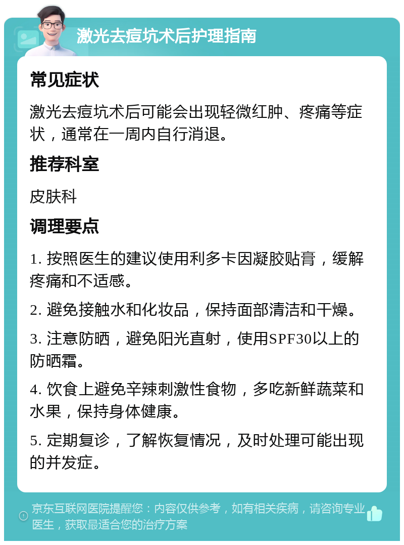 激光去痘坑术后护理指南 常见症状 激光去痘坑术后可能会出现轻微红肿、疼痛等症状，通常在一周内自行消退。 推荐科室 皮肤科 调理要点 1. 按照医生的建议使用利多卡因凝胶贴膏，缓解疼痛和不适感。 2. 避免接触水和化妆品，保持面部清洁和干燥。 3. 注意防晒，避免阳光直射，使用SPF30以上的防晒霜。 4. 饮食上避免辛辣刺激性食物，多吃新鲜蔬菜和水果，保持身体健康。 5. 定期复诊，了解恢复情况，及时处理可能出现的并发症。