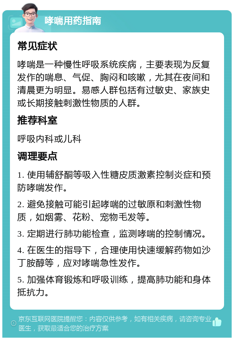 哮喘用药指南 常见症状 哮喘是一种慢性呼吸系统疾病，主要表现为反复发作的喘息、气促、胸闷和咳嗽，尤其在夜间和清晨更为明显。易感人群包括有过敏史、家族史或长期接触刺激性物质的人群。 推荐科室 呼吸内科或儿科 调理要点 1. 使用辅舒酮等吸入性糖皮质激素控制炎症和预防哮喘发作。 2. 避免接触可能引起哮喘的过敏原和刺激性物质，如烟雾、花粉、宠物毛发等。 3. 定期进行肺功能检查，监测哮喘的控制情况。 4. 在医生的指导下，合理使用快速缓解药物如沙丁胺醇等，应对哮喘急性发作。 5. 加强体育锻炼和呼吸训练，提高肺功能和身体抵抗力。