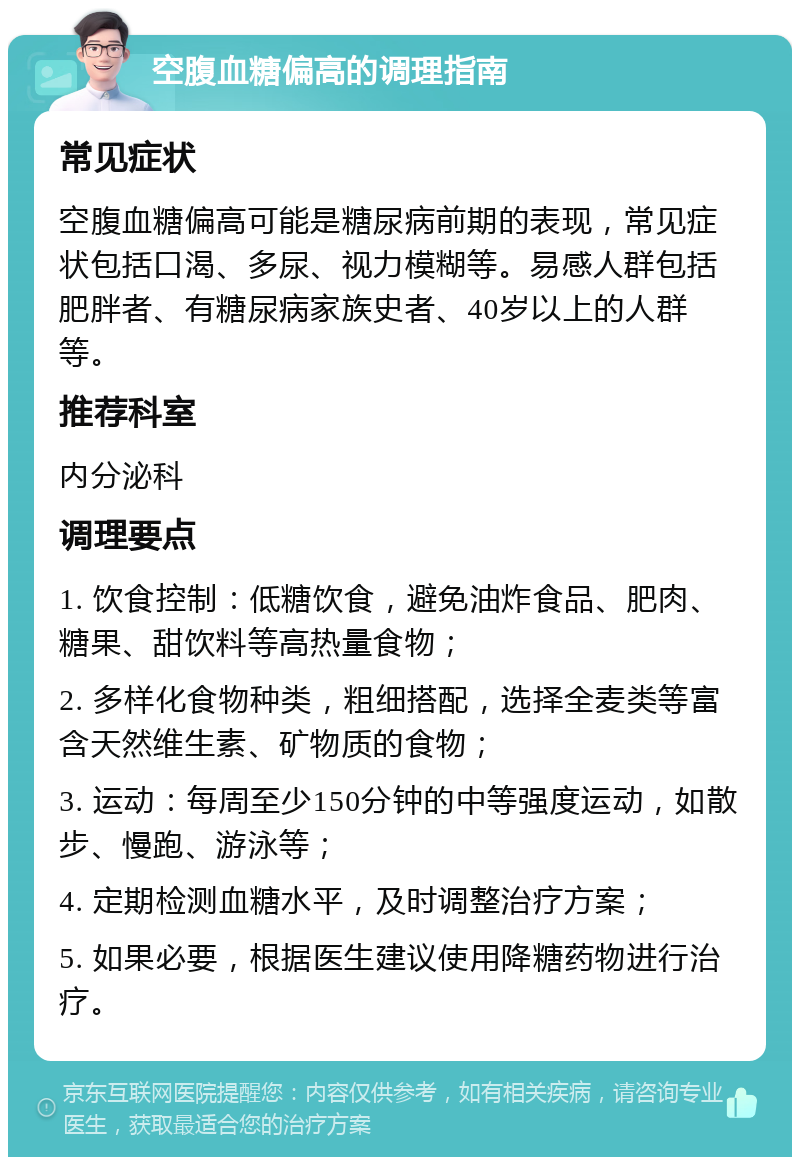 空腹血糖偏高的调理指南 常见症状 空腹血糖偏高可能是糖尿病前期的表现，常见症状包括口渴、多尿、视力模糊等。易感人群包括肥胖者、有糖尿病家族史者、40岁以上的人群等。 推荐科室 内分泌科 调理要点 1. 饮食控制：低糖饮食，避免油炸食品、肥肉、糖果、甜饮料等高热量食物； 2. 多样化食物种类，粗细搭配，选择全麦类等富含天然维生素、矿物质的食物； 3. 运动：每周至少150分钟的中等强度运动，如散步、慢跑、游泳等； 4. 定期检测血糖水平，及时调整治疗方案； 5. 如果必要，根据医生建议使用降糖药物进行治疗。