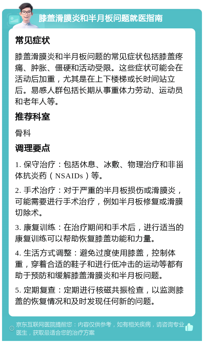 膝盖滑膜炎和半月板问题就医指南 常见症状 膝盖滑膜炎和半月板问题的常见症状包括膝盖疼痛、肿胀、僵硬和活动受限。这些症状可能会在活动后加重，尤其是在上下楼梯或长时间站立后。易感人群包括长期从事重体力劳动、运动员和老年人等。 推荐科室 骨科 调理要点 1. 保守治疗：包括休息、冰敷、物理治疗和非甾体抗炎药（NSAIDs）等。 2. 手术治疗：对于严重的半月板损伤或滑膜炎，可能需要进行手术治疗，例如半月板修复或滑膜切除术。 3. 康复训练：在治疗期间和手术后，进行适当的康复训练可以帮助恢复膝盖功能和力量。 4. 生活方式调整：避免过度使用膝盖，控制体重，穿着合适的鞋子和进行低冲击的运动等都有助于预防和缓解膝盖滑膜炎和半月板问题。 5. 定期复查：定期进行核磁共振检查，以监测膝盖的恢复情况和及时发现任何新的问题。