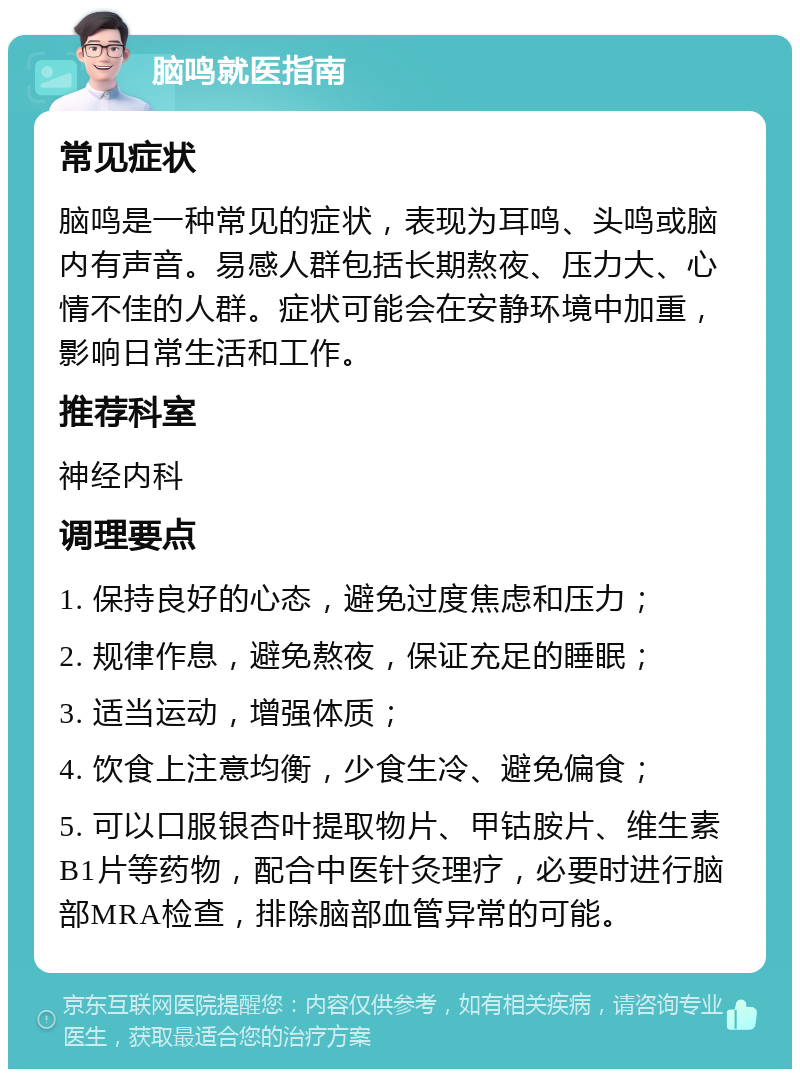 脑鸣就医指南 常见症状 脑鸣是一种常见的症状，表现为耳鸣、头鸣或脑内有声音。易感人群包括长期熬夜、压力大、心情不佳的人群。症状可能会在安静环境中加重，影响日常生活和工作。 推荐科室 神经内科 调理要点 1. 保持良好的心态，避免过度焦虑和压力； 2. 规律作息，避免熬夜，保证充足的睡眠； 3. 适当运动，增强体质； 4. 饮食上注意均衡，少食生冷、避免偏食； 5. 可以口服银杏叶提取物片、甲钴胺片、维生素B1片等药物，配合中医针灸理疗，必要时进行脑部MRA检查，排除脑部血管异常的可能。