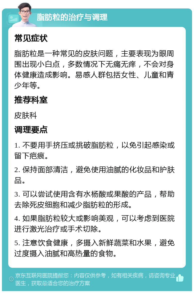 脂肪粒的治疗与调理 常见症状 脂肪粒是一种常见的皮肤问题，主要表现为眼周围出现小白点，多数情况下无痛无痒，不会对身体健康造成影响。易感人群包括女性、儿童和青少年等。 推荐科室 皮肤科 调理要点 1. 不要用手挤压或挑破脂肪粒，以免引起感染或留下疤痕。 2. 保持面部清洁，避免使用油腻的化妆品和护肤品。 3. 可以尝试使用含有水杨酸或果酸的产品，帮助去除死皮细胞和减少脂肪粒的形成。 4. 如果脂肪粒较大或影响美观，可以考虑到医院进行激光治疗或手术切除。 5. 注意饮食健康，多摄入新鲜蔬菜和水果，避免过度摄入油腻和高热量的食物。