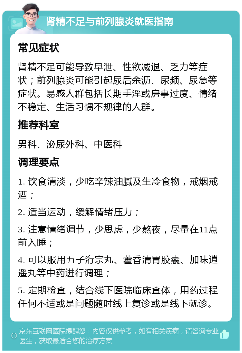 肾精不足与前列腺炎就医指南 常见症状 肾精不足可能导致早泄、性欲减退、乏力等症状；前列腺炎可能引起尿后余沥、尿频、尿急等症状。易感人群包括长期手淫或房事过度、情绪不稳定、生活习惯不规律的人群。 推荐科室 男科、泌尿外科、中医科 调理要点 1. 饮食清淡，少吃辛辣油腻及生冷食物，戒烟戒酒； 2. 适当运动，缓解情绪压力； 3. 注意情绪调节，少思虑，少熬夜，尽量在11点前入睡； 4. 可以服用五子洐宗丸、藿香清胃胶囊、加味逍遥丸等中药进行调理； 5. 定期检查，结合线下医院临床查体，用药过程任何不适或是问题随时线上复诊或是线下就诊。