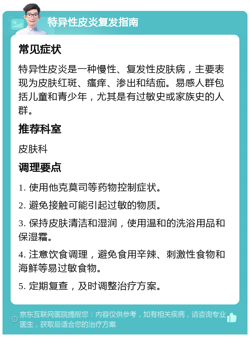 特异性皮炎复发指南 常见症状 特异性皮炎是一种慢性、复发性皮肤病，主要表现为皮肤红斑、瘙痒、渗出和结痂。易感人群包括儿童和青少年，尤其是有过敏史或家族史的人群。 推荐科室 皮肤科 调理要点 1. 使用他克莫司等药物控制症状。 2. 避免接触可能引起过敏的物质。 3. 保持皮肤清洁和湿润，使用温和的洗浴用品和保湿霜。 4. 注意饮食调理，避免食用辛辣、刺激性食物和海鲜等易过敏食物。 5. 定期复查，及时调整治疗方案。