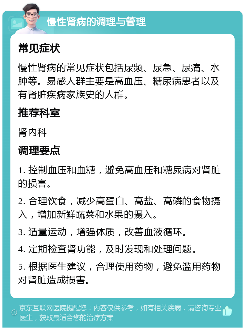 慢性肾病的调理与管理 常见症状 慢性肾病的常见症状包括尿频、尿急、尿痛、水肿等。易感人群主要是高血压、糖尿病患者以及有肾脏疾病家族史的人群。 推荐科室 肾内科 调理要点 1. 控制血压和血糖，避免高血压和糖尿病对肾脏的损害。 2. 合理饮食，减少高蛋白、高盐、高磷的食物摄入，增加新鲜蔬菜和水果的摄入。 3. 适量运动，增强体质，改善血液循环。 4. 定期检查肾功能，及时发现和处理问题。 5. 根据医生建议，合理使用药物，避免滥用药物对肾脏造成损害。