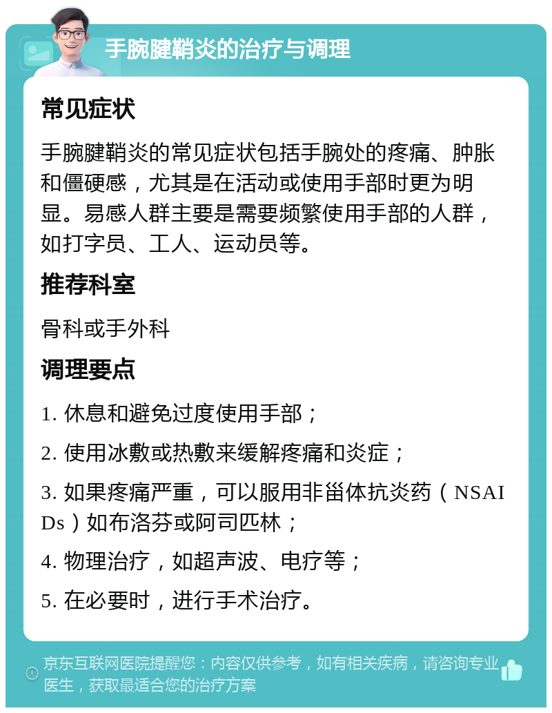 手腕腱鞘炎的治疗与调理 常见症状 手腕腱鞘炎的常见症状包括手腕处的疼痛、肿胀和僵硬感，尤其是在活动或使用手部时更为明显。易感人群主要是需要频繁使用手部的人群，如打字员、工人、运动员等。 推荐科室 骨科或手外科 调理要点 1. 休息和避免过度使用手部； 2. 使用冰敷或热敷来缓解疼痛和炎症； 3. 如果疼痛严重，可以服用非甾体抗炎药（NSAIDs）如布洛芬或阿司匹林； 4. 物理治疗，如超声波、电疗等； 5. 在必要时，进行手术治疗。