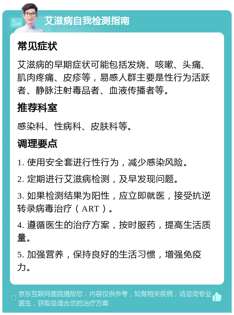 艾滋病自我检测指南 常见症状 艾滋病的早期症状可能包括发烧、咳嗽、头痛、肌肉疼痛、皮疹等，易感人群主要是性行为活跃者、静脉注射毒品者、血液传播者等。 推荐科室 感染科、性病科、皮肤科等。 调理要点 1. 使用安全套进行性行为，减少感染风险。 2. 定期进行艾滋病检测，及早发现问题。 3. 如果检测结果为阳性，应立即就医，接受抗逆转录病毒治疗（ART）。 4. 遵循医生的治疗方案，按时服药，提高生活质量。 5. 加强营养，保持良好的生活习惯，增强免疫力。