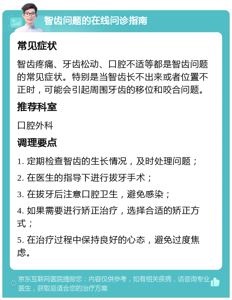 智齿问题的在线问诊指南 常见症状 智齿疼痛、牙齿松动、口腔不适等都是智齿问题的常见症状。特别是当智齿长不出来或者位置不正时，可能会引起周围牙齿的移位和咬合问题。 推荐科室 口腔外科 调理要点 1. 定期检查智齿的生长情况，及时处理问题； 2. 在医生的指导下进行拔牙手术； 3. 在拔牙后注意口腔卫生，避免感染； 4. 如果需要进行矫正治疗，选择合适的矫正方式； 5. 在治疗过程中保持良好的心态，避免过度焦虑。