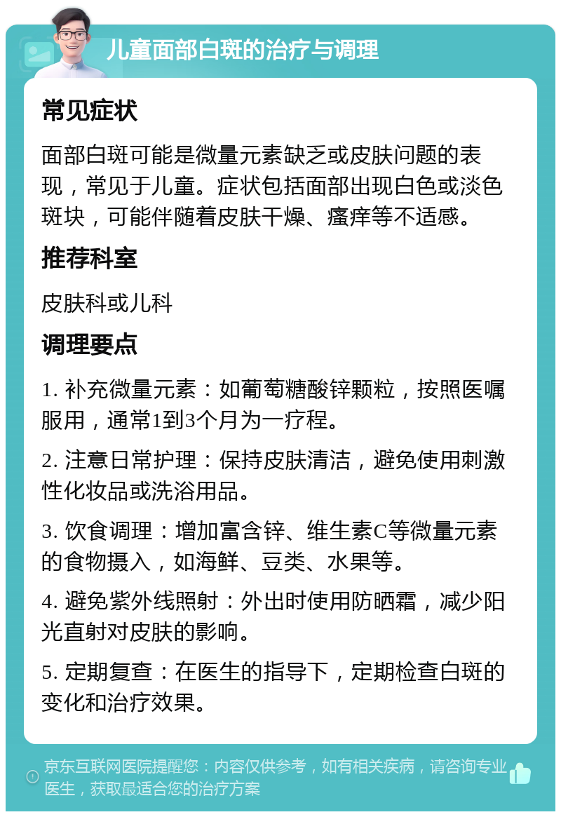 儿童面部白斑的治疗与调理 常见症状 面部白斑可能是微量元素缺乏或皮肤问题的表现，常见于儿童。症状包括面部出现白色或淡色斑块，可能伴随着皮肤干燥、瘙痒等不适感。 推荐科室 皮肤科或儿科 调理要点 1. 补充微量元素：如葡萄糖酸锌颗粒，按照医嘱服用，通常1到3个月为一疗程。 2. 注意日常护理：保持皮肤清洁，避免使用刺激性化妆品或洗浴用品。 3. 饮食调理：增加富含锌、维生素C等微量元素的食物摄入，如海鲜、豆类、水果等。 4. 避免紫外线照射：外出时使用防晒霜，减少阳光直射对皮肤的影响。 5. 定期复查：在医生的指导下，定期检查白斑的变化和治疗效果。