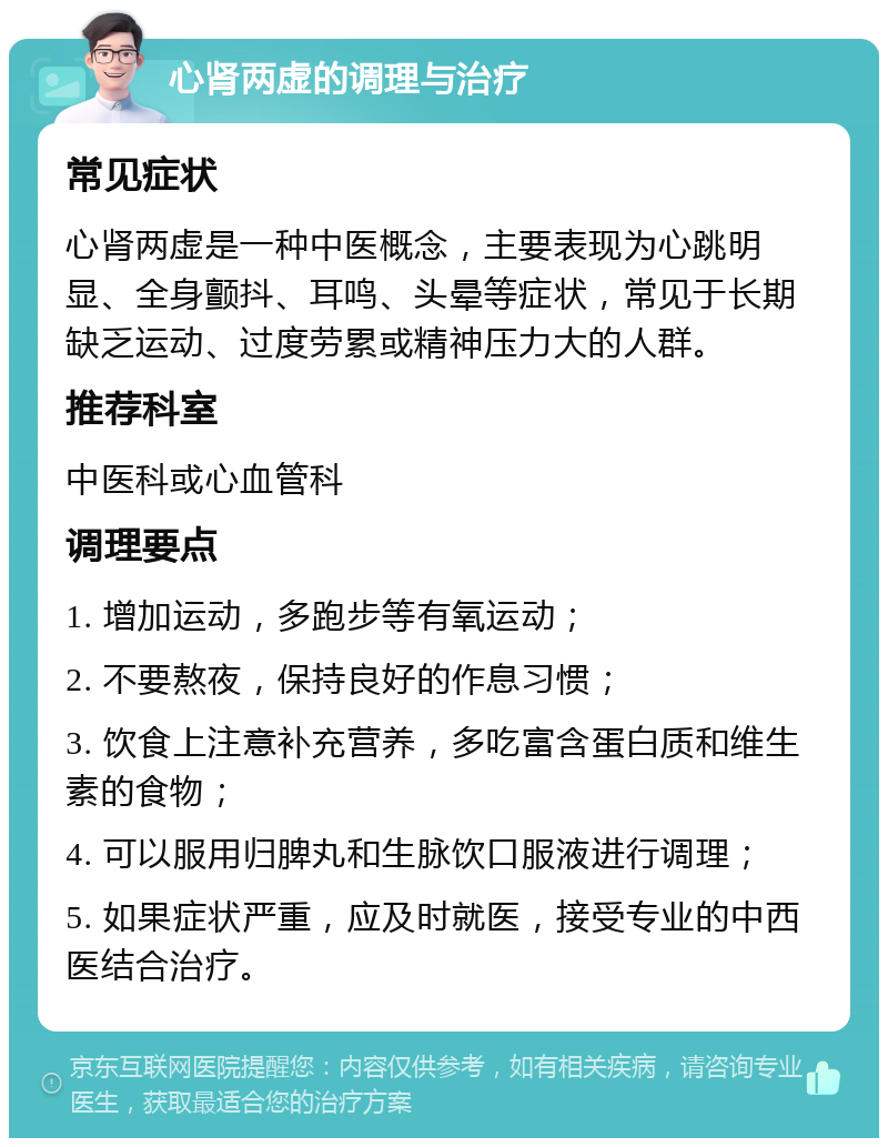 心肾两虚的调理与治疗 常见症状 心肾两虚是一种中医概念，主要表现为心跳明显、全身颤抖、耳鸣、头晕等症状，常见于长期缺乏运动、过度劳累或精神压力大的人群。 推荐科室 中医科或心血管科 调理要点 1. 增加运动，多跑步等有氧运动； 2. 不要熬夜，保持良好的作息习惯； 3. 饮食上注意补充营养，多吃富含蛋白质和维生素的食物； 4. 可以服用归脾丸和生脉饮口服液进行调理； 5. 如果症状严重，应及时就医，接受专业的中西医结合治疗。