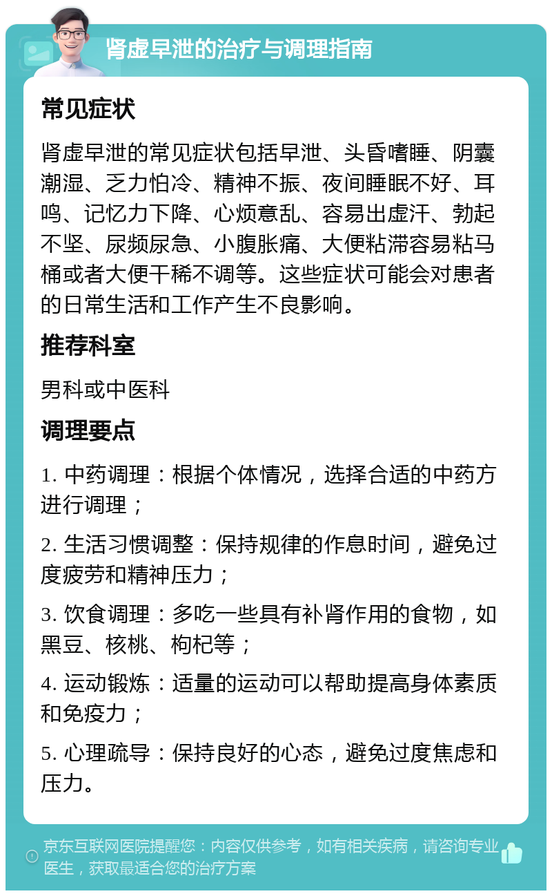 肾虚早泄的治疗与调理指南 常见症状 肾虚早泄的常见症状包括早泄、头昏嗜睡、阴囊潮湿、乏力怕冷、精神不振、夜间睡眠不好、耳鸣、记忆力下降、心烦意乱、容易出虚汗、勃起不坚、尿频尿急、小腹胀痛、大便粘滞容易粘马桶或者大便干稀不调等。这些症状可能会对患者的日常生活和工作产生不良影响。 推荐科室 男科或中医科 调理要点 1. 中药调理：根据个体情况，选择合适的中药方进行调理； 2. 生活习惯调整：保持规律的作息时间，避免过度疲劳和精神压力； 3. 饮食调理：多吃一些具有补肾作用的食物，如黑豆、核桃、枸杞等； 4. 运动锻炼：适量的运动可以帮助提高身体素质和免疫力； 5. 心理疏导：保持良好的心态，避免过度焦虑和压力。