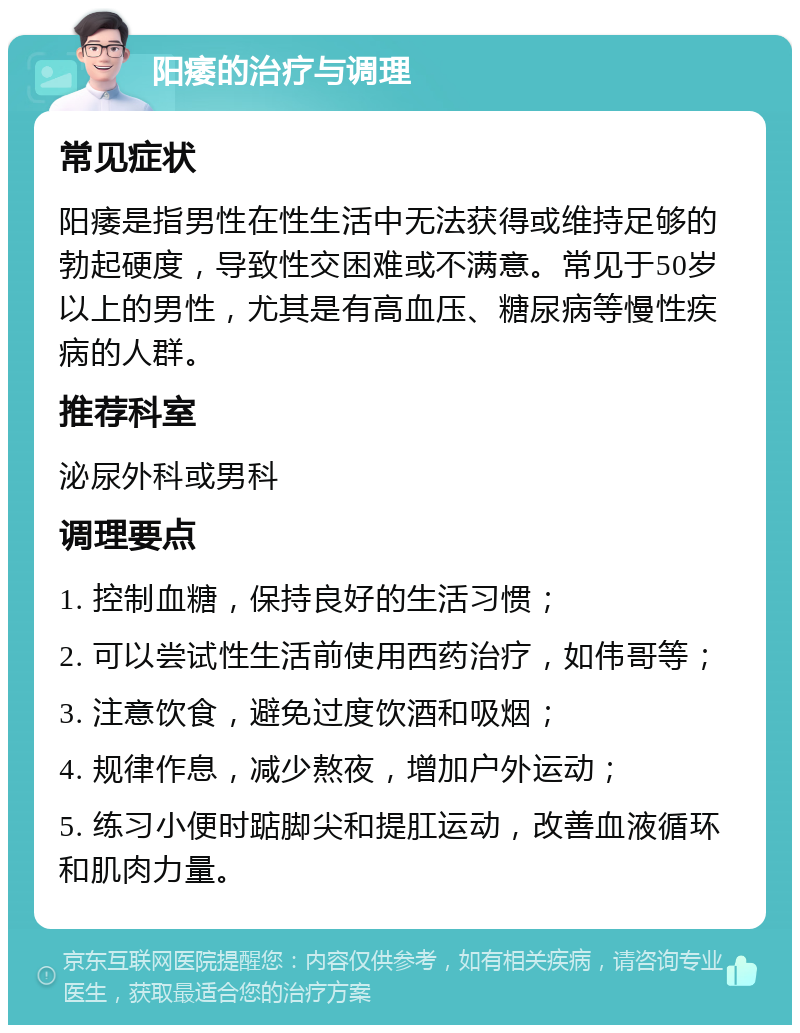 阳痿的治疗与调理 常见症状 阳痿是指男性在性生活中无法获得或维持足够的勃起硬度，导致性交困难或不满意。常见于50岁以上的男性，尤其是有高血压、糖尿病等慢性疾病的人群。 推荐科室 泌尿外科或男科 调理要点 1. 控制血糖，保持良好的生活习惯； 2. 可以尝试性生活前使用西药治疗，如伟哥等； 3. 注意饮食，避免过度饮酒和吸烟； 4. 规律作息，减少熬夜，增加户外运动； 5. 练习小便时踮脚尖和提肛运动，改善血液循环和肌肉力量。