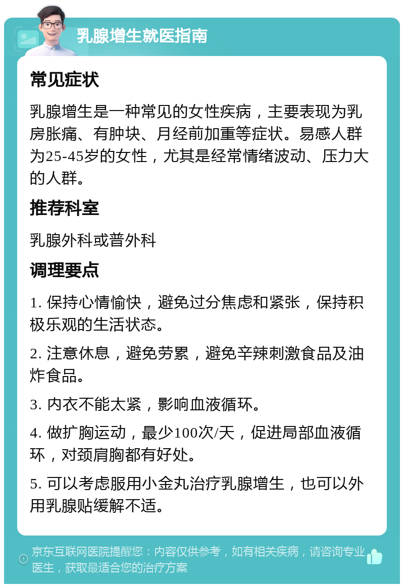 乳腺增生就医指南 常见症状 乳腺增生是一种常见的女性疾病，主要表现为乳房胀痛、有肿块、月经前加重等症状。易感人群为25-45岁的女性，尤其是经常情绪波动、压力大的人群。 推荐科室 乳腺外科或普外科 调理要点 1. 保持心情愉快，避免过分焦虑和紧张，保持积极乐观的生活状态。 2. 注意休息，避免劳累，避免辛辣刺激食品及油炸食品。 3. 内衣不能太紧，影响血液循环。 4. 做扩胸运动，最少100次/天，促进局部血液循环，对颈肩胸都有好处。 5. 可以考虑服用小金丸治疗乳腺增生，也可以外用乳腺贴缓解不适。