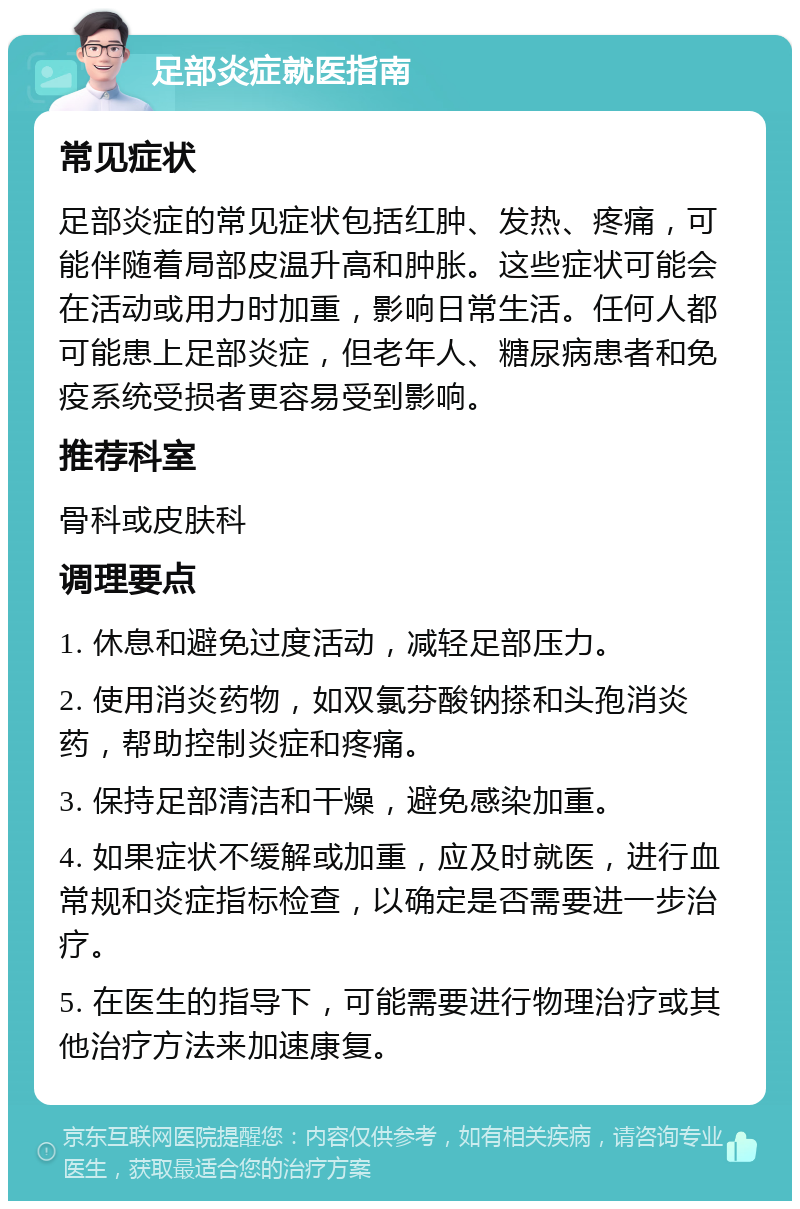 足部炎症就医指南 常见症状 足部炎症的常见症状包括红肿、发热、疼痛，可能伴随着局部皮温升高和肿胀。这些症状可能会在活动或用力时加重，影响日常生活。任何人都可能患上足部炎症，但老年人、糖尿病患者和免疫系统受损者更容易受到影响。 推荐科室 骨科或皮肤科 调理要点 1. 休息和避免过度活动，减轻足部压力。 2. 使用消炎药物，如双氯芬酸钠搽和头孢消炎药，帮助控制炎症和疼痛。 3. 保持足部清洁和干燥，避免感染加重。 4. 如果症状不缓解或加重，应及时就医，进行血常规和炎症指标检查，以确定是否需要进一步治疗。 5. 在医生的指导下，可能需要进行物理治疗或其他治疗方法来加速康复。