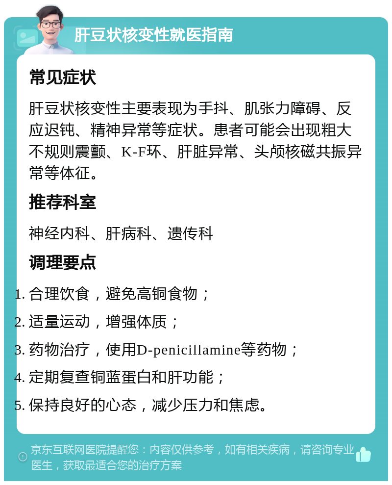 肝豆状核变性就医指南 常见症状 肝豆状核变性主要表现为手抖、肌张力障碍、反应迟钝、精神异常等症状。患者可能会出现粗大不规则震颤、K-F环、肝脏异常、头颅核磁共振异常等体征。 推荐科室 神经内科、肝病科、遗传科 调理要点 合理饮食，避免高铜食物； 适量运动，增强体质； 药物治疗，使用D-penicillamine等药物； 定期复查铜蓝蛋白和肝功能； 保持良好的心态，减少压力和焦虑。