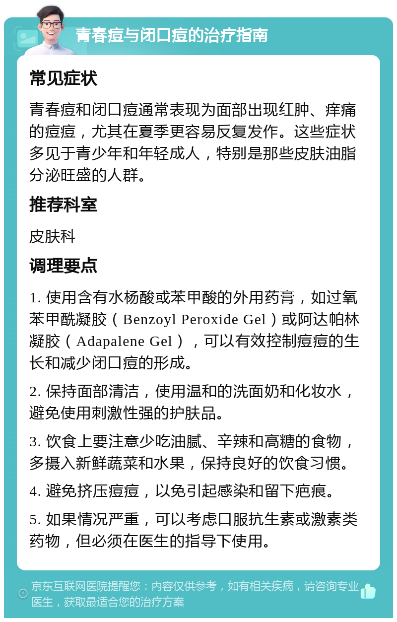 青春痘与闭口痘的治疗指南 常见症状 青春痘和闭口痘通常表现为面部出现红肿、痒痛的痘痘，尤其在夏季更容易反复发作。这些症状多见于青少年和年轻成人，特别是那些皮肤油脂分泌旺盛的人群。 推荐科室 皮肤科 调理要点 1. 使用含有水杨酸或苯甲酸的外用药膏，如过氧苯甲酰凝胶（Benzoyl Peroxide Gel）或阿达帕林凝胶（Adapalene Gel），可以有效控制痘痘的生长和减少闭口痘的形成。 2. 保持面部清洁，使用温和的洗面奶和化妆水，避免使用刺激性强的护肤品。 3. 饮食上要注意少吃油腻、辛辣和高糖的食物，多摄入新鲜蔬菜和水果，保持良好的饮食习惯。 4. 避免挤压痘痘，以免引起感染和留下疤痕。 5. 如果情况严重，可以考虑口服抗生素或激素类药物，但必须在医生的指导下使用。