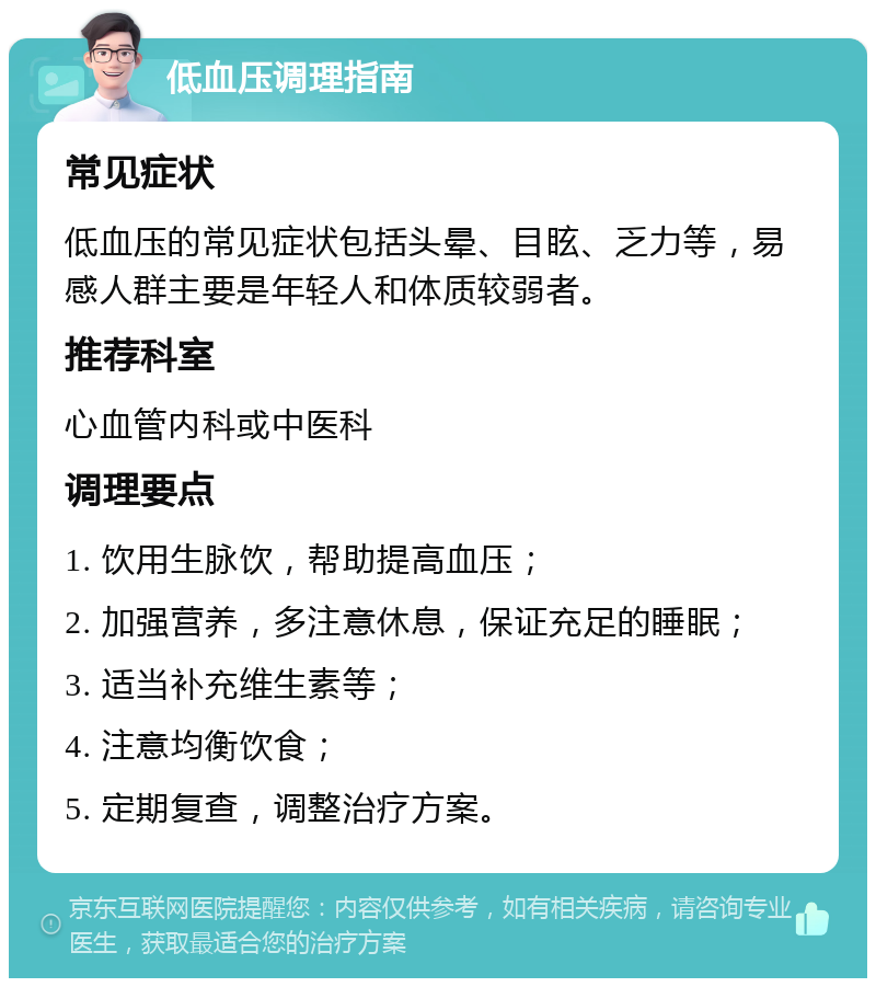 低血压调理指南 常见症状 低血压的常见症状包括头晕、目眩、乏力等，易感人群主要是年轻人和体质较弱者。 推荐科室 心血管内科或中医科 调理要点 1. 饮用生脉饮，帮助提高血压； 2. 加强营养，多注意休息，保证充足的睡眠； 3. 适当补充维生素等； 4. 注意均衡饮食； 5. 定期复查，调整治疗方案。