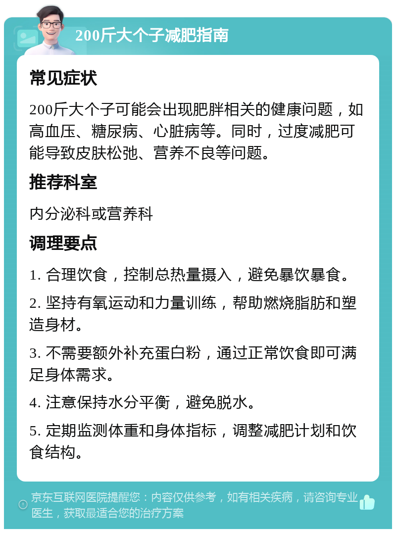 200斤大个子减肥指南 常见症状 200斤大个子可能会出现肥胖相关的健康问题，如高血压、糖尿病、心脏病等。同时，过度减肥可能导致皮肤松弛、营养不良等问题。 推荐科室 内分泌科或营养科 调理要点 1. 合理饮食，控制总热量摄入，避免暴饮暴食。 2. 坚持有氧运动和力量训练，帮助燃烧脂肪和塑造身材。 3. 不需要额外补充蛋白粉，通过正常饮食即可满足身体需求。 4. 注意保持水分平衡，避免脱水。 5. 定期监测体重和身体指标，调整减肥计划和饮食结构。