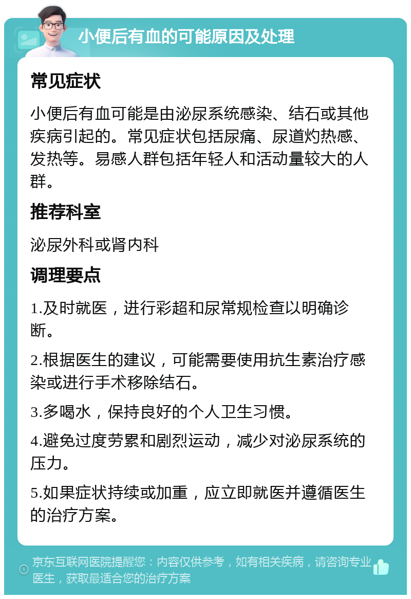 小便后有血的可能原因及处理 常见症状 小便后有血可能是由泌尿系统感染、结石或其他疾病引起的。常见症状包括尿痛、尿道灼热感、发热等。易感人群包括年轻人和活动量较大的人群。 推荐科室 泌尿外科或肾内科 调理要点 1.及时就医，进行彩超和尿常规检查以明确诊断。 2.根据医生的建议，可能需要使用抗生素治疗感染或进行手术移除结石。 3.多喝水，保持良好的个人卫生习惯。 4.避免过度劳累和剧烈运动，减少对泌尿系统的压力。 5.如果症状持续或加重，应立即就医并遵循医生的治疗方案。