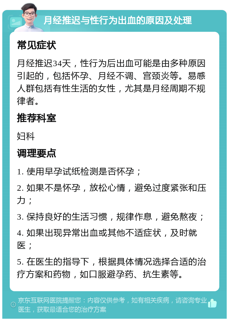 月经推迟与性行为出血的原因及处理 常见症状 月经推迟34天，性行为后出血可能是由多种原因引起的，包括怀孕、月经不调、宫颈炎等。易感人群包括有性生活的女性，尤其是月经周期不规律者。 推荐科室 妇科 调理要点 1. 使用早孕试纸检测是否怀孕； 2. 如果不是怀孕，放松心情，避免过度紧张和压力； 3. 保持良好的生活习惯，规律作息，避免熬夜； 4. 如果出现异常出血或其他不适症状，及时就医； 5. 在医生的指导下，根据具体情况选择合适的治疗方案和药物，如口服避孕药、抗生素等。