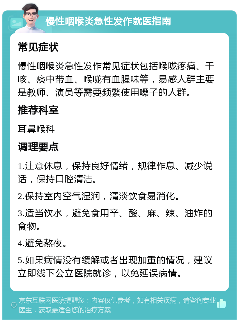 慢性咽喉炎急性发作就医指南 常见症状 慢性咽喉炎急性发作常见症状包括喉咙疼痛、干咳、痰中带血、喉咙有血腥味等，易感人群主要是教师、演员等需要频繁使用嗓子的人群。 推荐科室 耳鼻喉科 调理要点 1.注意休息，保持良好情绪，规律作息、减少说话，保持口腔清洁。 2.保持室内空气湿润，清淡饮食易消化。 3.适当饮水，避免食用辛、酸、麻、辣、油炸的食物。 4.避免熬夜。 5.如果病情没有缓解或者出现加重的情况，建议立即线下公立医院就诊，以免延误病情。