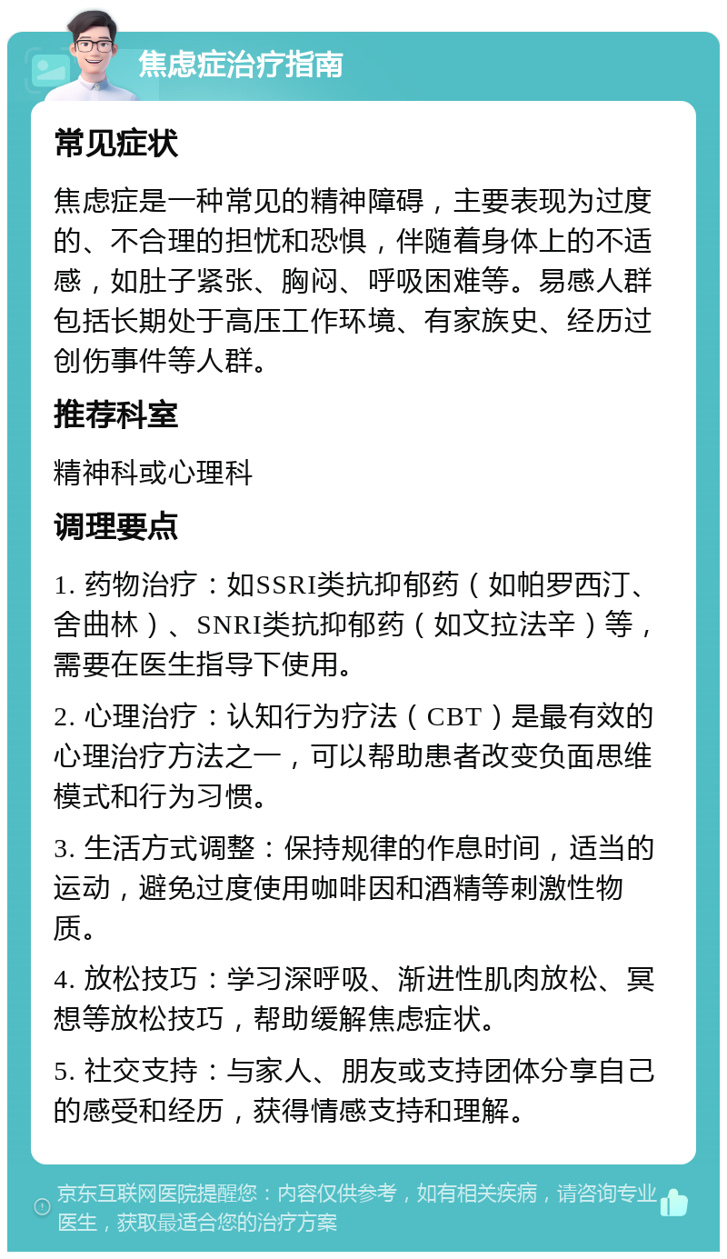 焦虑症治疗指南 常见症状 焦虑症是一种常见的精神障碍，主要表现为过度的、不合理的担忧和恐惧，伴随着身体上的不适感，如肚子紧张、胸闷、呼吸困难等。易感人群包括长期处于高压工作环境、有家族史、经历过创伤事件等人群。 推荐科室 精神科或心理科 调理要点 1. 药物治疗：如SSRI类抗抑郁药（如帕罗西汀、舍曲林）、SNRI类抗抑郁药（如文拉法辛）等，需要在医生指导下使用。 2. 心理治疗：认知行为疗法（CBT）是最有效的心理治疗方法之一，可以帮助患者改变负面思维模式和行为习惯。 3. 生活方式调整：保持规律的作息时间，适当的运动，避免过度使用咖啡因和酒精等刺激性物质。 4. 放松技巧：学习深呼吸、渐进性肌肉放松、冥想等放松技巧，帮助缓解焦虑症状。 5. 社交支持：与家人、朋友或支持团体分享自己的感受和经历，获得情感支持和理解。