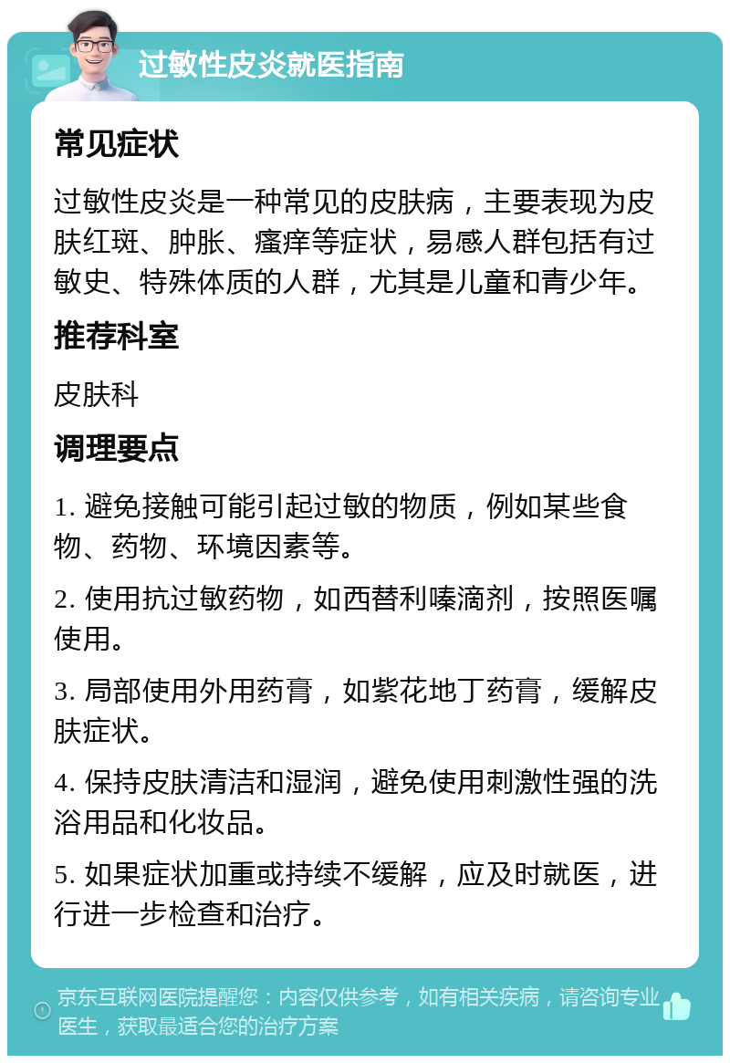 过敏性皮炎就医指南 常见症状 过敏性皮炎是一种常见的皮肤病，主要表现为皮肤红斑、肿胀、瘙痒等症状，易感人群包括有过敏史、特殊体质的人群，尤其是儿童和青少年。 推荐科室 皮肤科 调理要点 1. 避免接触可能引起过敏的物质，例如某些食物、药物、环境因素等。 2. 使用抗过敏药物，如西替利嗪滴剂，按照医嘱使用。 3. 局部使用外用药膏，如紫花地丁药膏，缓解皮肤症状。 4. 保持皮肤清洁和湿润，避免使用刺激性强的洗浴用品和化妆品。 5. 如果症状加重或持续不缓解，应及时就医，进行进一步检查和治疗。