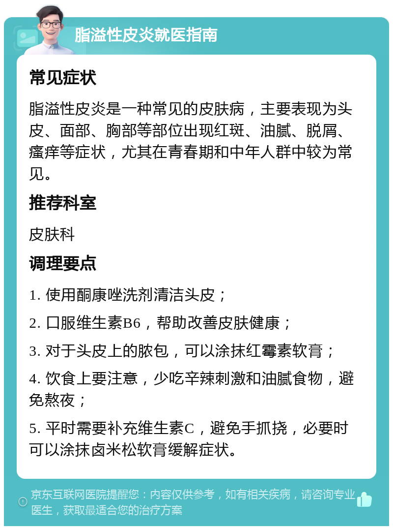 脂溢性皮炎就医指南 常见症状 脂溢性皮炎是一种常见的皮肤病，主要表现为头皮、面部、胸部等部位出现红斑、油腻、脱屑、瘙痒等症状，尤其在青春期和中年人群中较为常见。 推荐科室 皮肤科 调理要点 1. 使用酮康唑洗剂清洁头皮； 2. 口服维生素B6，帮助改善皮肤健康； 3. 对于头皮上的脓包，可以涂抹红霉素软膏； 4. 饮食上要注意，少吃辛辣刺激和油腻食物，避免熬夜； 5. 平时需要补充维生素C，避免手抓挠，必要时可以涂抹卤米松软膏缓解症状。