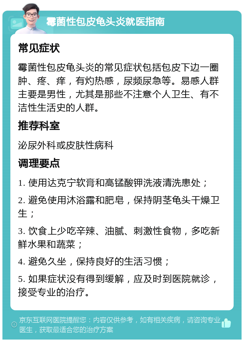 霉菌性包皮龟头炎就医指南 常见症状 霉菌性包皮龟头炎的常见症状包括包皮下边一圈肿、疼、痒，有灼热感，尿频尿急等。易感人群主要是男性，尤其是那些不注意个人卫生、有不洁性生活史的人群。 推荐科室 泌尿外科或皮肤性病科 调理要点 1. 使用达克宁软膏和高锰酸钾洗液清洗患处； 2. 避免使用沐浴露和肥皂，保持阴茎龟头干燥卫生； 3. 饮食上少吃辛辣、油腻、刺激性食物，多吃新鲜水果和蔬菜； 4. 避免久坐，保持良好的生活习惯； 5. 如果症状没有得到缓解，应及时到医院就诊，接受专业的治疗。