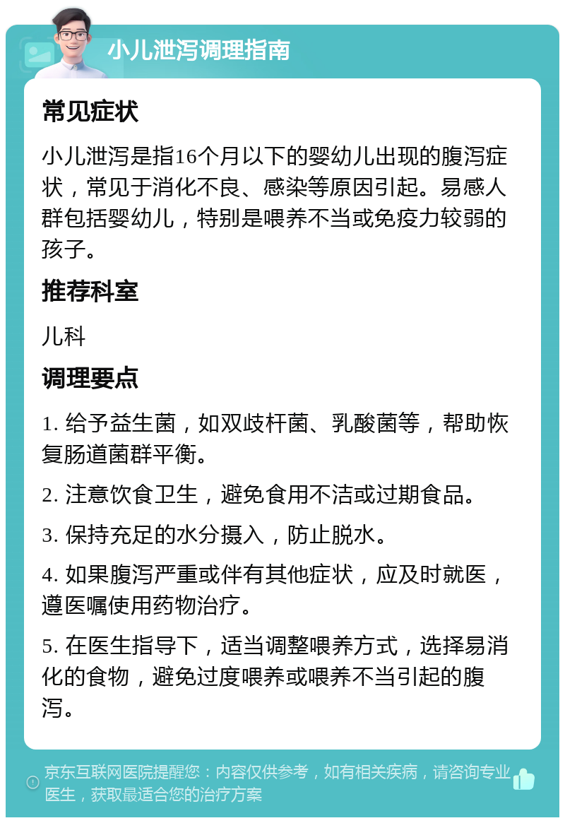 小儿泄泻调理指南 常见症状 小儿泄泻是指16个月以下的婴幼儿出现的腹泻症状，常见于消化不良、感染等原因引起。易感人群包括婴幼儿，特别是喂养不当或免疫力较弱的孩子。 推荐科室 儿科 调理要点 1. 给予益生菌，如双歧杆菌、乳酸菌等，帮助恢复肠道菌群平衡。 2. 注意饮食卫生，避免食用不洁或过期食品。 3. 保持充足的水分摄入，防止脱水。 4. 如果腹泻严重或伴有其他症状，应及时就医，遵医嘱使用药物治疗。 5. 在医生指导下，适当调整喂养方式，选择易消化的食物，避免过度喂养或喂养不当引起的腹泻。