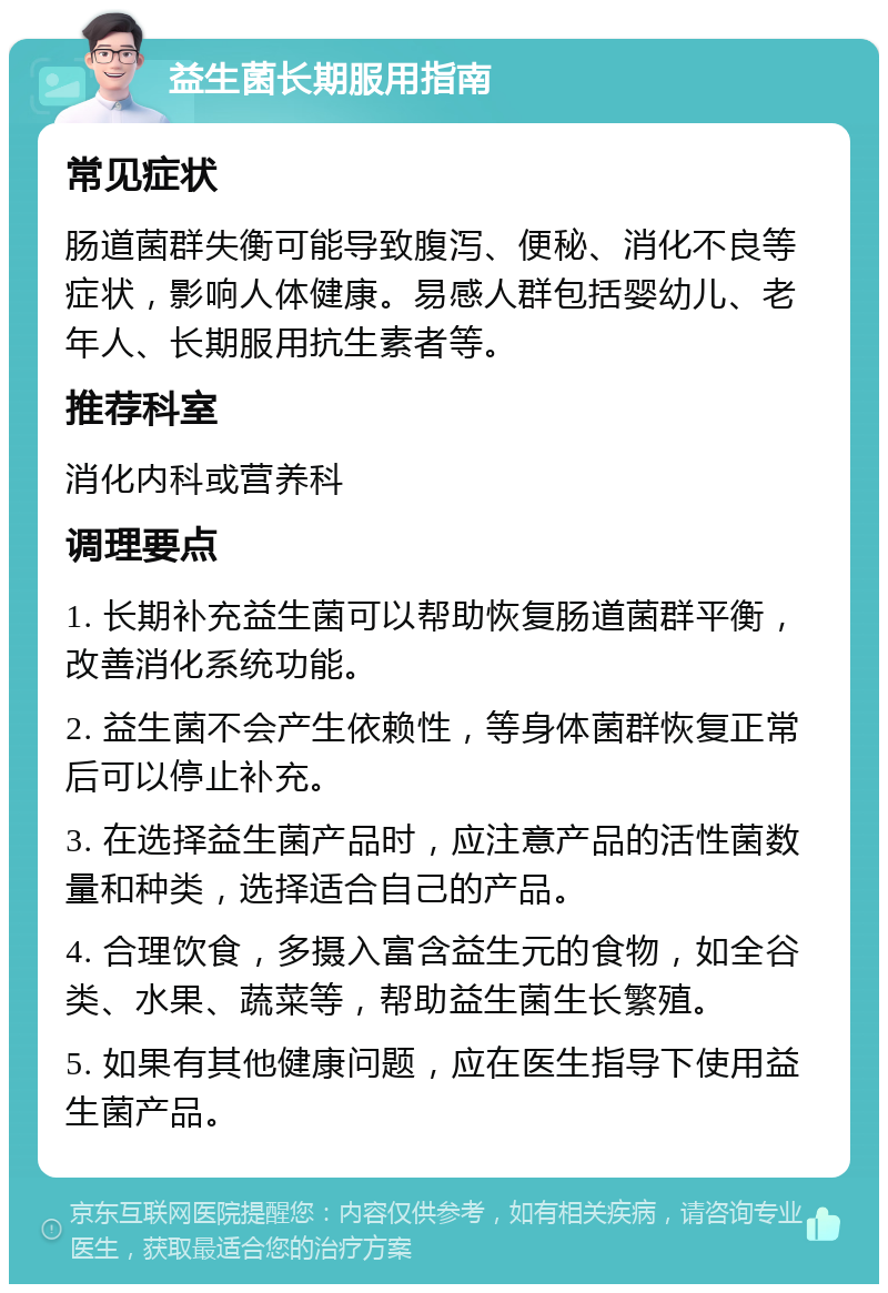 益生菌长期服用指南 常见症状 肠道菌群失衡可能导致腹泻、便秘、消化不良等症状，影响人体健康。易感人群包括婴幼儿、老年人、长期服用抗生素者等。 推荐科室 消化内科或营养科 调理要点 1. 长期补充益生菌可以帮助恢复肠道菌群平衡，改善消化系统功能。 2. 益生菌不会产生依赖性，等身体菌群恢复正常后可以停止补充。 3. 在选择益生菌产品时，应注意产品的活性菌数量和种类，选择适合自己的产品。 4. 合理饮食，多摄入富含益生元的食物，如全谷类、水果、蔬菜等，帮助益生菌生长繁殖。 5. 如果有其他健康问题，应在医生指导下使用益生菌产品。