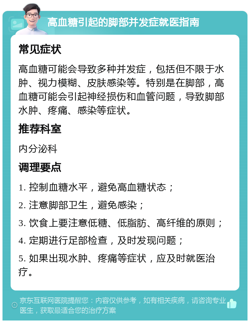 高血糖引起的脚部并发症就医指南 常见症状 高血糖可能会导致多种并发症，包括但不限于水肿、视力模糊、皮肤感染等。特别是在脚部，高血糖可能会引起神经损伤和血管问题，导致脚部水肿、疼痛、感染等症状。 推荐科室 内分泌科 调理要点 1. 控制血糖水平，避免高血糖状态； 2. 注意脚部卫生，避免感染； 3. 饮食上要注意低糖、低脂肪、高纤维的原则； 4. 定期进行足部检查，及时发现问题； 5. 如果出现水肿、疼痛等症状，应及时就医治疗。