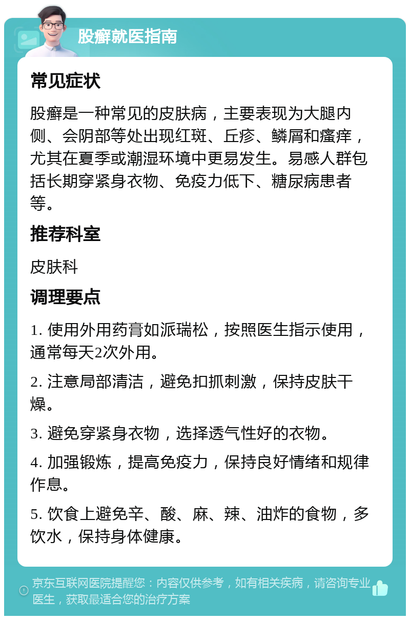 股癣就医指南 常见症状 股癣是一种常见的皮肤病，主要表现为大腿内侧、会阴部等处出现红斑、丘疹、鳞屑和瘙痒，尤其在夏季或潮湿环境中更易发生。易感人群包括长期穿紧身衣物、免疫力低下、糖尿病患者等。 推荐科室 皮肤科 调理要点 1. 使用外用药膏如派瑞松，按照医生指示使用，通常每天2次外用。 2. 注意局部清洁，避免扣抓刺激，保持皮肤干燥。 3. 避免穿紧身衣物，选择透气性好的衣物。 4. 加强锻炼，提高免疫力，保持良好情绪和规律作息。 5. 饮食上避免辛、酸、麻、辣、油炸的食物，多饮水，保持身体健康。