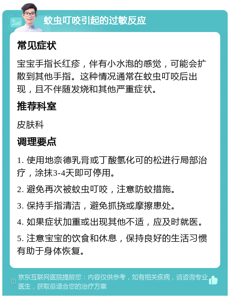 蚊虫叮咬引起的过敏反应 常见症状 宝宝手指长红疹，伴有小水泡的感觉，可能会扩散到其他手指。这种情况通常在蚊虫叮咬后出现，且不伴随发烧和其他严重症状。 推荐科室 皮肤科 调理要点 1. 使用地奈德乳膏或丁酸氢化可的松进行局部治疗，涂抹3-4天即可停用。 2. 避免再次被蚊虫叮咬，注意防蚊措施。 3. 保持手指清洁，避免抓挠或摩擦患处。 4. 如果症状加重或出现其他不适，应及时就医。 5. 注意宝宝的饮食和休息，保持良好的生活习惯有助于身体恢复。