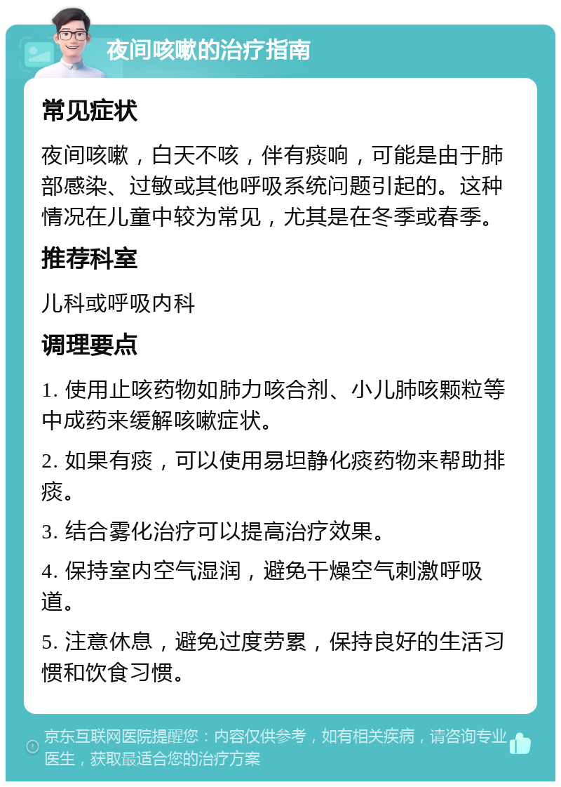 夜间咳嗽的治疗指南 常见症状 夜间咳嗽，白天不咳，伴有痰响，可能是由于肺部感染、过敏或其他呼吸系统问题引起的。这种情况在儿童中较为常见，尤其是在冬季或春季。 推荐科室 儿科或呼吸内科 调理要点 1. 使用止咳药物如肺力咳合剂、小儿肺咳颗粒等中成药来缓解咳嗽症状。 2. 如果有痰，可以使用易坦静化痰药物来帮助排痰。 3. 结合雾化治疗可以提高治疗效果。 4. 保持室内空气湿润，避免干燥空气刺激呼吸道。 5. 注意休息，避免过度劳累，保持良好的生活习惯和饮食习惯。