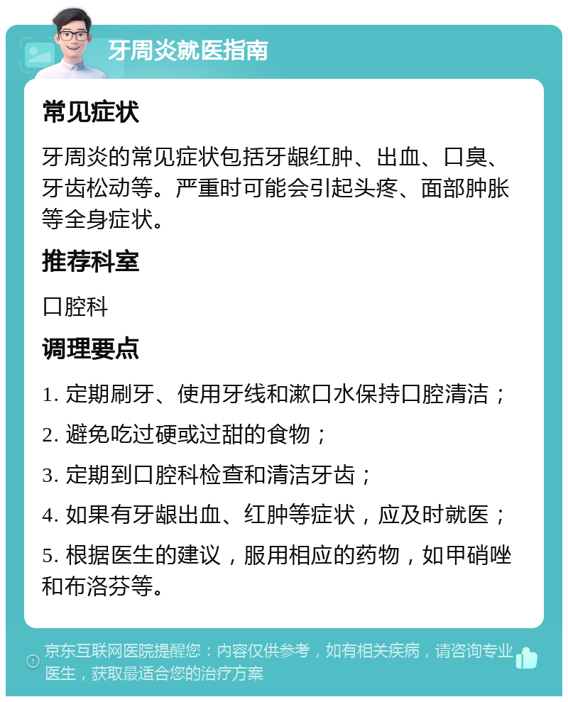 牙周炎就医指南 常见症状 牙周炎的常见症状包括牙龈红肿、出血、口臭、牙齿松动等。严重时可能会引起头疼、面部肿胀等全身症状。 推荐科室 口腔科 调理要点 1. 定期刷牙、使用牙线和漱口水保持口腔清洁； 2. 避免吃过硬或过甜的食物； 3. 定期到口腔科检查和清洁牙齿； 4. 如果有牙龈出血、红肿等症状，应及时就医； 5. 根据医生的建议，服用相应的药物，如甲硝唑和布洛芬等。