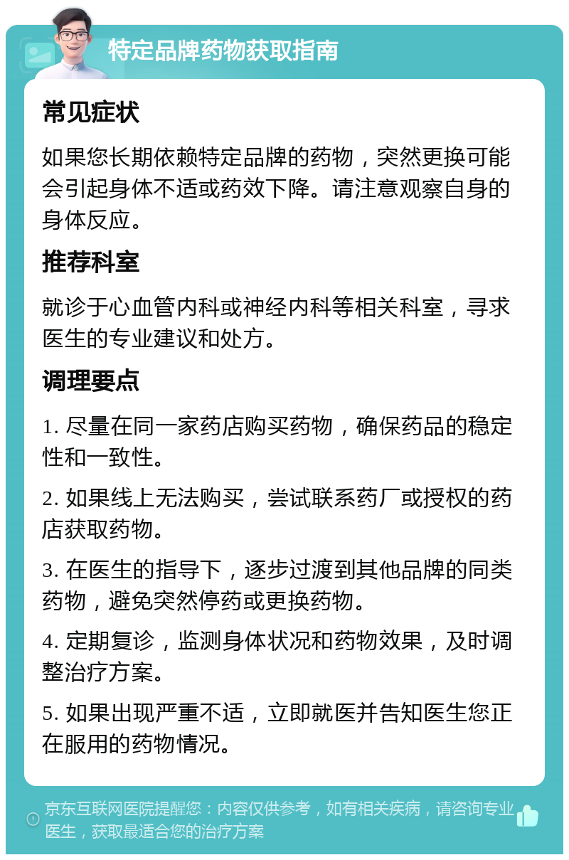 特定品牌药物获取指南 常见症状 如果您长期依赖特定品牌的药物，突然更换可能会引起身体不适或药效下降。请注意观察自身的身体反应。 推荐科室 就诊于心血管内科或神经内科等相关科室，寻求医生的专业建议和处方。 调理要点 1. 尽量在同一家药店购买药物，确保药品的稳定性和一致性。 2. 如果线上无法购买，尝试联系药厂或授权的药店获取药物。 3. 在医生的指导下，逐步过渡到其他品牌的同类药物，避免突然停药或更换药物。 4. 定期复诊，监测身体状况和药物效果，及时调整治疗方案。 5. 如果出现严重不适，立即就医并告知医生您正在服用的药物情况。