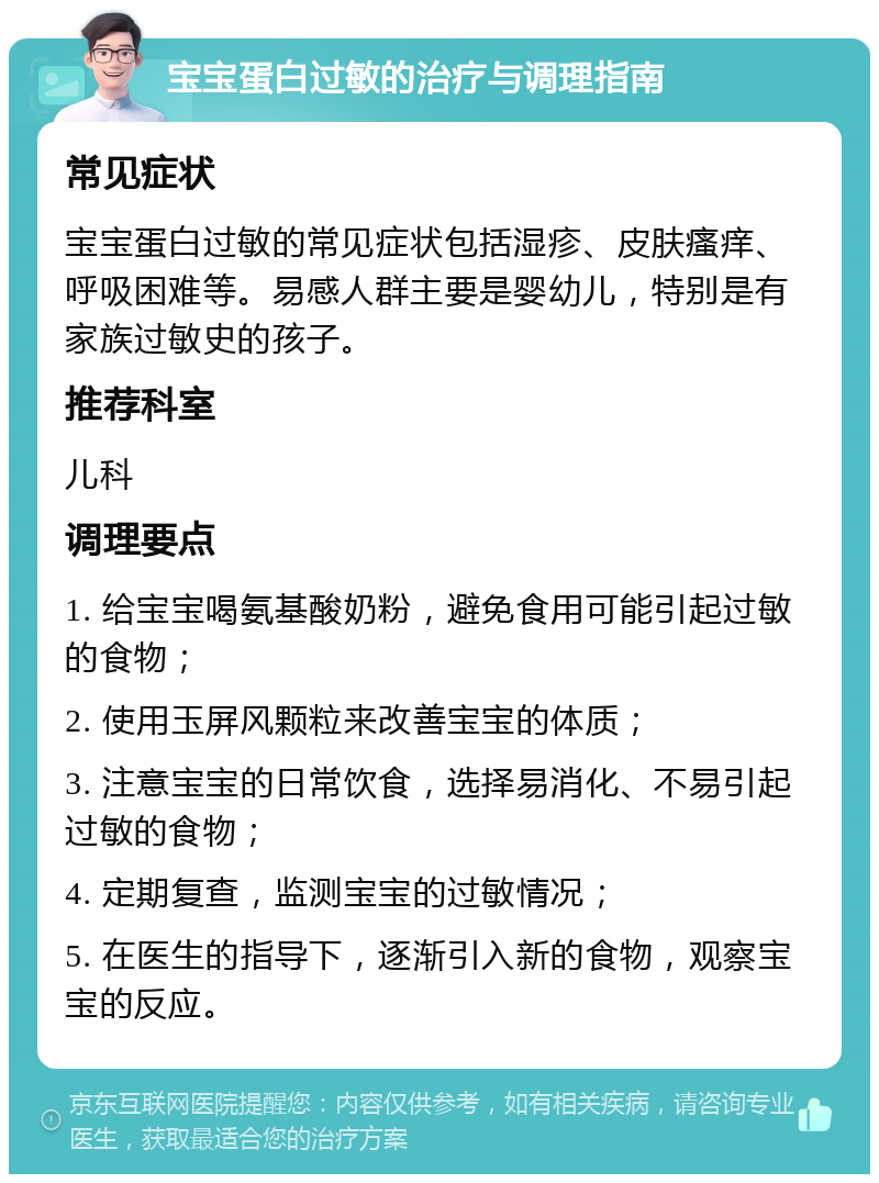 宝宝蛋白过敏的治疗与调理指南 常见症状 宝宝蛋白过敏的常见症状包括湿疹、皮肤瘙痒、呼吸困难等。易感人群主要是婴幼儿，特别是有家族过敏史的孩子。 推荐科室 儿科 调理要点 1. 给宝宝喝氨基酸奶粉，避免食用可能引起过敏的食物； 2. 使用玉屏风颗粒来改善宝宝的体质； 3. 注意宝宝的日常饮食，选择易消化、不易引起过敏的食物； 4. 定期复查，监测宝宝的过敏情况； 5. 在医生的指导下，逐渐引入新的食物，观察宝宝的反应。