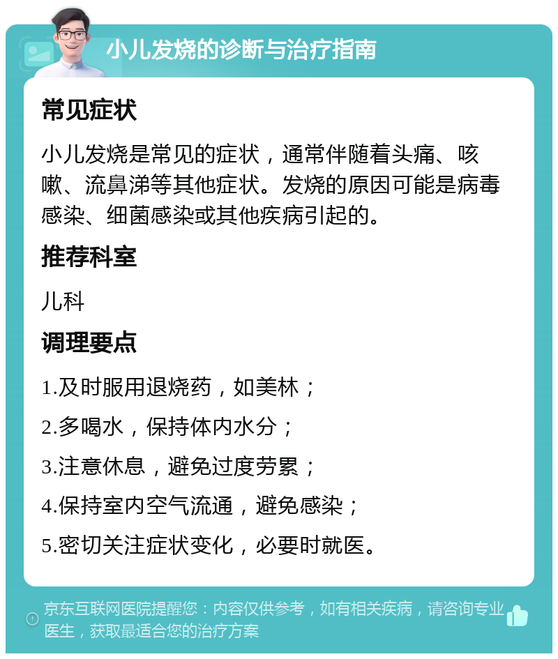 小儿发烧的诊断与治疗指南 常见症状 小儿发烧是常见的症状，通常伴随着头痛、咳嗽、流鼻涕等其他症状。发烧的原因可能是病毒感染、细菌感染或其他疾病引起的。 推荐科室 儿科 调理要点 1.及时服用退烧药，如美林； 2.多喝水，保持体内水分； 3.注意休息，避免过度劳累； 4.保持室内空气流通，避免感染； 5.密切关注症状变化，必要时就医。