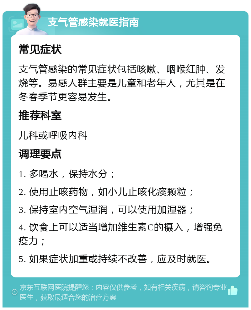 支气管感染就医指南 常见症状 支气管感染的常见症状包括咳嗽、咽喉红肿、发烧等。易感人群主要是儿童和老年人，尤其是在冬春季节更容易发生。 推荐科室 儿科或呼吸内科 调理要点 1. 多喝水，保持水分； 2. 使用止咳药物，如小儿止咳化痰颗粒； 3. 保持室内空气湿润，可以使用加湿器； 4. 饮食上可以适当增加维生素C的摄入，增强免疫力； 5. 如果症状加重或持续不改善，应及时就医。