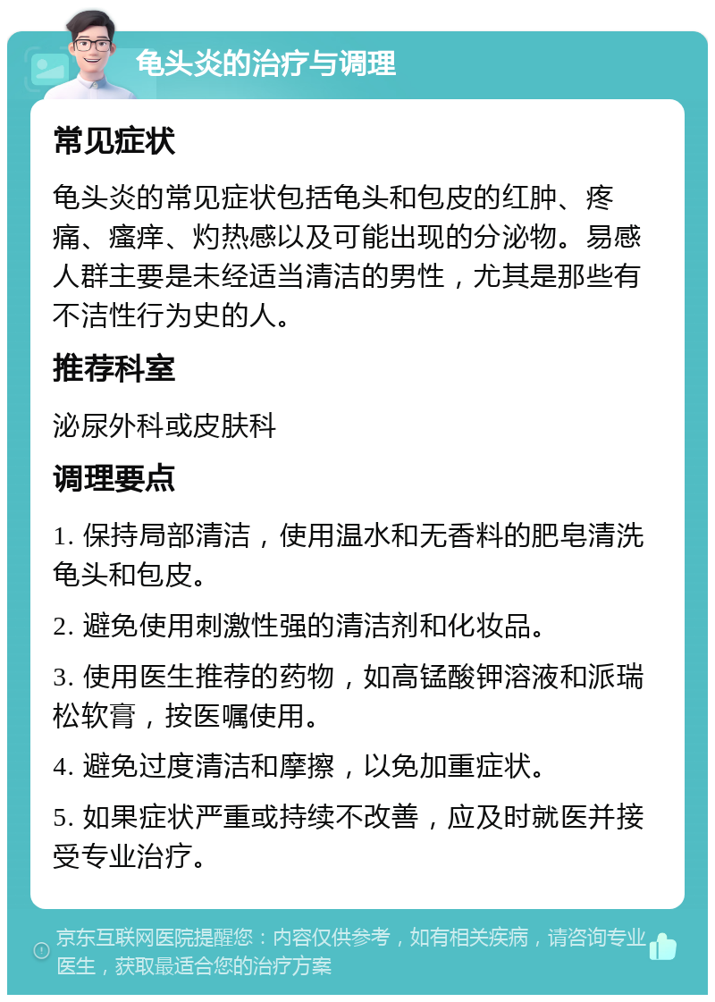 龟头炎的治疗与调理 常见症状 龟头炎的常见症状包括龟头和包皮的红肿、疼痛、瘙痒、灼热感以及可能出现的分泌物。易感人群主要是未经适当清洁的男性，尤其是那些有不洁性行为史的人。 推荐科室 泌尿外科或皮肤科 调理要点 1. 保持局部清洁，使用温水和无香料的肥皂清洗龟头和包皮。 2. 避免使用刺激性强的清洁剂和化妆品。 3. 使用医生推荐的药物，如高锰酸钾溶液和派瑞松软膏，按医嘱使用。 4. 避免过度清洁和摩擦，以免加重症状。 5. 如果症状严重或持续不改善，应及时就医并接受专业治疗。