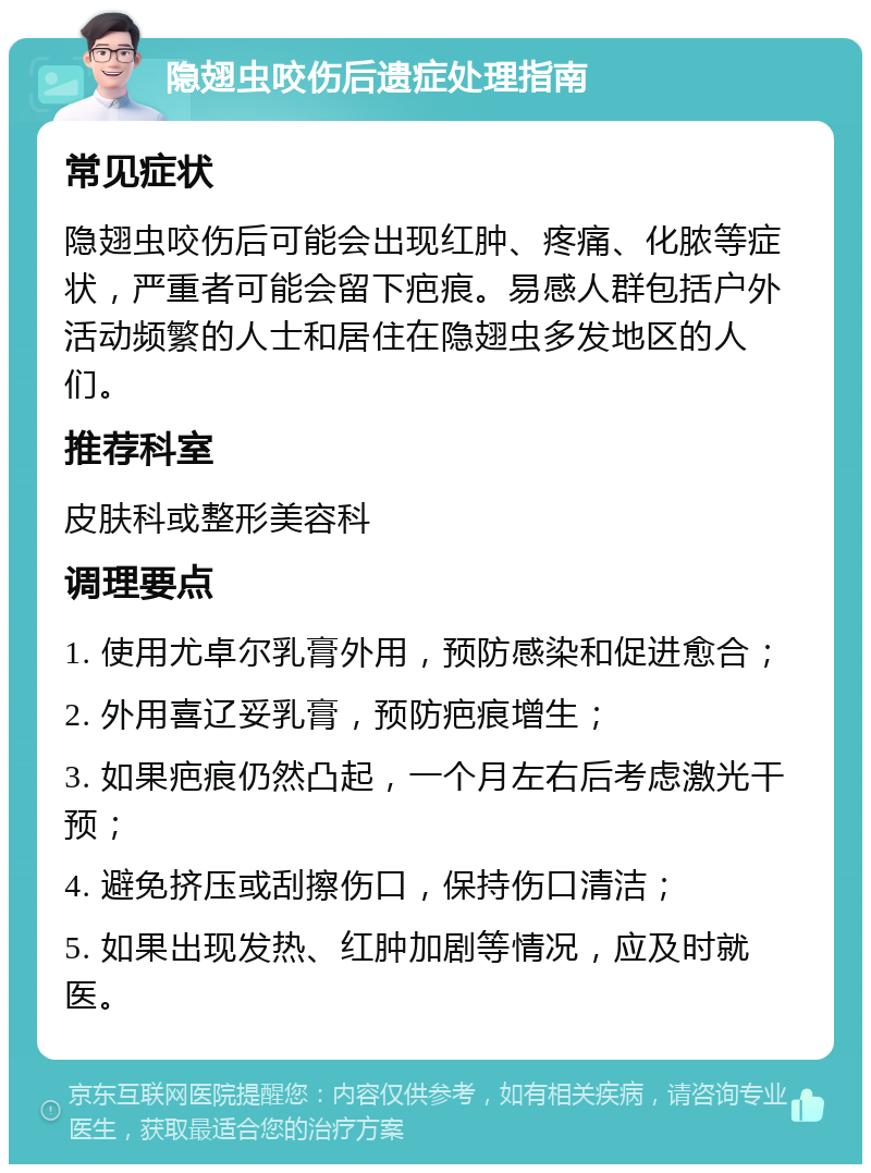 隐翅虫咬伤后遗症处理指南 常见症状 隐翅虫咬伤后可能会出现红肿、疼痛、化脓等症状，严重者可能会留下疤痕。易感人群包括户外活动频繁的人士和居住在隐翅虫多发地区的人们。 推荐科室 皮肤科或整形美容科 调理要点 1. 使用尤卓尔乳膏外用，预防感染和促进愈合； 2. 外用喜辽妥乳膏，预防疤痕增生； 3. 如果疤痕仍然凸起，一个月左右后考虑激光干预； 4. 避免挤压或刮擦伤口，保持伤口清洁； 5. 如果出现发热、红肿加剧等情况，应及时就医。