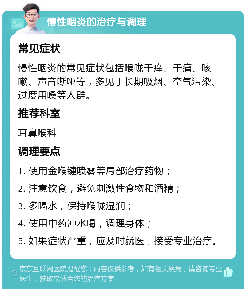 慢性咽炎的治疗与调理 常见症状 慢性咽炎的常见症状包括喉咙干痒、干痛、咳嗽、声音嘶哑等，多见于长期吸烟、空气污染、过度用嗓等人群。 推荐科室 耳鼻喉科 调理要点 1. 使用金喉键喷雾等局部治疗药物； 2. 注意饮食，避免刺激性食物和酒精； 3. 多喝水，保持喉咙湿润； 4. 使用中药冲水喝，调理身体； 5. 如果症状严重，应及时就医，接受专业治疗。