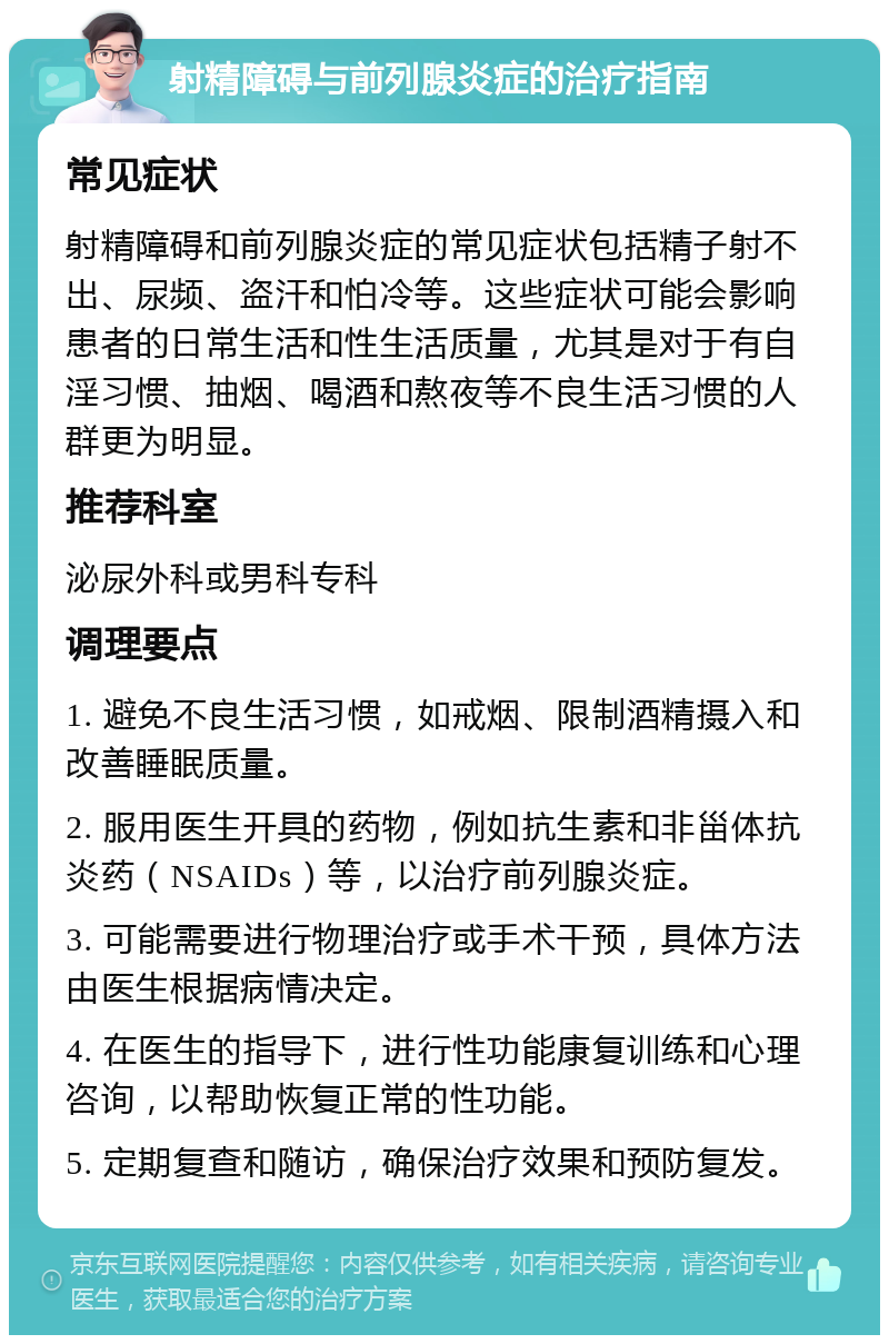 射精障碍与前列腺炎症的治疗指南 常见症状 射精障碍和前列腺炎症的常见症状包括精子射不出、尿频、盗汗和怕冷等。这些症状可能会影响患者的日常生活和性生活质量，尤其是对于有自淫习惯、抽烟、喝酒和熬夜等不良生活习惯的人群更为明显。 推荐科室 泌尿外科或男科专科 调理要点 1. 避免不良生活习惯，如戒烟、限制酒精摄入和改善睡眠质量。 2. 服用医生开具的药物，例如抗生素和非甾体抗炎药（NSAIDs）等，以治疗前列腺炎症。 3. 可能需要进行物理治疗或手术干预，具体方法由医生根据病情决定。 4. 在医生的指导下，进行性功能康复训练和心理咨询，以帮助恢复正常的性功能。 5. 定期复查和随访，确保治疗效果和预防复发。